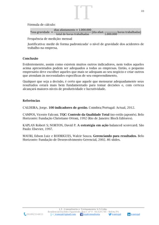 IT 10
I.T. Consultoria e Treinamento S/S Ltda.
Residencial Euclides Figueiredo, Rua C nº 9 - 66.620-740 – Belém/PA
(91)99233-6653 ivanojal@gmail.com tojalconsultoria ivantojal ivantojal
Fórmula de cálculo:
Taxa gravidade =
dias afastamento × 1.000.000
total de horas trabalhadas
[dia afast.
1.000.000
horas trabalhadas]
Frequência de medição: mensal
Justificativa: medir de forma padronizada5
o nível de gravidade dos acidentes de
trabalho na empresa.
Conclusão
Evidentemente, assim como existem muitos outros indicadores, nem todos aqueles
acima apresentados podem ser adequados a todas as empresas. Então, o pequeno
empresário deve escolher aqueles que mais se adequam ao seu negócio e criar outros
que atendam às necessidades específicas de seu empreendimento.
Qualquer que seja a decisão, é certo que aquele que mensurar adequadamente seus
resultados estará mais bem fundamentado para tomar decisões e, com certeza
alcançará maiores níveis de produtividade e lucratividade.
Referências
CALDEIRA, Jorge. 100 indicadores de gestão. Coimbra/Portugal: Actual, 2012.
CAMPOS, Vicente Falconi. TQC: Controle da Qualidade Total (no estilo japonês). Belo
Horizonte: Fundação Christiano Ottoni, 1992 (Rio de Janeiro: Bloch Editores).
KAPLAN Robert S; NORTON, David P. A estratégia em ação balanced scorecard. São
Paulo: Elsevier, 1997.
MAURI, Edson Luiz e RODRIGUES, Walcir Souza. Gerenciando para resultados. Belo
Horizonte: Fundação de Desenvolvimento Gerencial, 2002. 86 slides.
 