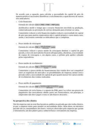 IT 3
I.T. Consultoria e Treinamento S/S Ltda.
Residencial Euclides Figueiredo, Rua C nº 9 - 66.620-740 – Belém/PA
(91)99233-6653 ivanojal@gmail.com tojalconsultoria ivantojal ivantojal
De acordo com a equação, para calcular a necessidade da capital de giro de
maneira prática é necessário identificar o ciclo financeiro, o qual decorre de outros
três indicadores:
o Ciclo financeiro
Fórmula de cálculo: 𝐶𝑓𝑖𝑛 = PME + PMR − PMP [mês]
Justificativa: medir o tempo que o recurso financeiro investido na produção,
comercialização ou prestação do serviço demanda para retornar ao caixa.
Comentário: reduzir o ciclo financeiro implica reduzir a necessidade de capital
de giro que para muitos empresários não é capital próprio e custa muito caro;
assim, é necessário controlar os indicadores que o compõem.
o Prazo médio de estocagem
Fórmula de cálculo: PME =
valor do estoque
CMVmédio
[mês]
Comentário: reduzir o prazo médio de estocagem diminui: o capital de giro
parado, o risco de mercadorias ficarem ultrapassadas, obsoletas, a necessidade
de espaço de estocagem e, em alguns casos, o prêmio pela apólice cobrado
pelas seguradoras.
o Prazo médio de recebimento
Fórmula de cálculo: PMR =
∑ contas a receber
Fmédio
[mês]
Comentário: o prazo médio de financiamento das vendas deve ser compatível
entre as exigências do mercado e as possibilidades da empresa; menor será a
pressão sobre a necessidade de capital de giro quanto menor for o prazo médio
de recebimento das vendas realizadas.
o Prazo médio de pagamento
Fórmula de cálculo: PMP =
∑ contas a pagar fornecedores
CMVmédio
[mês]
Comentário: de certa forma, é o oposto do PMR, pois é se refere aos prazos de
pagamento das mercadorias obtido junto aos fornecedores; em princípio, o
empresário não deve pagar à vista se não houver desconto.
Na perspectiva dos clientes
Não há empresa com ou sem fins lucrativos, pública ou privada que não tenha clientes,
já que a empresa existe para atender as necessidades deles. Além disso, na iniciativa
privada são os consumidores dos bens e serviços oferecidos pela empresa que geram
o faturamento, um dos pilares para a sobrevivência e crescimento da empresa.
 