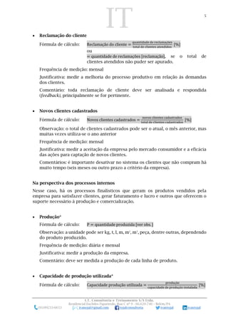IT 5
I.T. Consultoria e Treinamento S/S Ltda.
Residencial Euclides Figueiredo, Rua C nº 9 - 66.620-740 – Belém/PA
(91)99233-6653 ivanojal@gmail.com tojalconsultoria ivantojal ivantojal
 Reclamação do cliente
Fórmula de cálculo: Reclamação do cliente =
quantidade de reclamações
total de clientes atendidos
[%]
ou
= quantidade de reclamações [reclamação], se o total de
clientes atendidos não puder ser apurado.
Frequência de medição: mensal
Justificativa: medir a melhoria do processo produtivo em relação às demandas
dos clientes.
Comentário: toda reclamação de cliente deve ser analisada e respondida
(feedback), principalmente se for pertinente.
 Novos clientes cadastrados
Fórmula de cálculo: Novos clientes cadastrados =
novos clientes cadastrados
total de clientes cadastrados
[%]
Observação: o total de clientes cadastrados pode ser o atual, o mês anterior, mas
muitas vezes utiliza-se o ano anterior
Frequência de medição: mensal
Justificativa: medir a aceitação da empresa pelo mercado consumidor e a eficácia
das ações para captação de novos clientes.
Comentários: é importante desativar no sistema os clientes que não compram há
muito tempo (seis meses ou outro prazo a critério da empresa).
Na perspectiva dos processos internos
Nesse caso, há os processos finalísticos que geram os produtos vendidos pela
empresa para satisfazer clientes, gerar faturamento e lucro e outros que oferecem o
suporte necessário à produção e comercialização.
 Produção*
Fórmula de cálculo: P = quantidade produzida [ver obs. ]
Observação: a unidade pode ser kg, t, l, m, m2
, m3
, peça, dentre outras, dependendo
do produto produzido.
Frequência de medição: diária e mensal
Justificativa: medir a produção da empresa.
Comentário: deve ser medida a produção de cada linha de produto.
 Capacidade de produção utilizada*
Fórmula de cálculo: Capacidade produção utilizada =
produção
capacidade de produção instalada
[%]
 