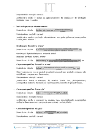 IT 6
I.T. Consultoria e Treinamento S/S Ltda.
Residencial Euclides Figueiredo, Rua C nº 9 - 66.620-740 – Belém/PA
(91)99233-6653 ivanojal@gmail.com tojalconsultoria ivantojal ivantojal
Frequência de medição: mensal
Justificativa: medir o índice de aproveitamento da capacidade de produção
instalada e sua evolução.
 Índice de produtos não conformes*
Fórmula de cálculo: Produto não conforme =
produção não conforme
produção
[%]
Frequência de medição: mensal
Justificativa: medir a produção não conforme, mas, principalmente, acompanhar
a redução da mesma.
 Rendimento de matéria prima*
Fórmula de cálculo: η =
total de m.p. na entrada no processo− total de perdas e rejeitos
total de matéria−prima na entrada no processo
[%]
Observação: algumas empresas preferem medir:
Índice de perda de matéria prima*
Fórmula de cálculo: Perda de m. p. =
total de perdas e rejeitos
total de matéria−prima na entrada no processo
[%] ou
Consumo específico de matéria prima*
Fórmula de cálculo: Ce(mp) =
total de matéria−prima na entrada no processo
produção
[ver obs]
Observação: nesse caso a unidade resultante depende das unidades com que são
medidos os componentes da equação.
Frequência de medição: mensal
Justificativa: medir o consumo de matéria prima, mas, principalmente,
acompanhar melhoria do mesmo e o consequente aumento de produtividade.
 Consumo específico de energia*
Fórmula de cálculo: Ce(ee) =
consumo de energia
produção
[kWh/unidade]
Frequência de medição: mensal
Justificativa: medir o consumo de energia, mas, principalmente, acompanhar
melhoria do mesmo e o consequente aumento de produtividade.
 Consumo específico de água*
Fórmula de cálculo: Ce(água) =
consumo de água
produção
[kWh/unidade]
Frequência de medição: mensal
 