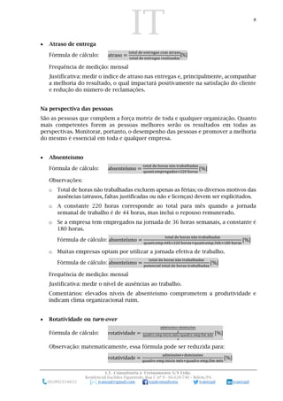 IT 8
I.T. Consultoria e Treinamento S/S Ltda.
Residencial Euclides Figueiredo, Rua C nº 9 - 66.620-740 – Belém/PA
(91)99233-6653 ivanojal@gmail.com tojalconsultoria ivantojal ivantojal
 Atraso de entrega
Fórmula de cálculo: atraso =
total de entregas com atraso
total de entregas realizadas
[%]
Frequência de medição: mensal
Justificativa: medir o índice de atraso nas entregas e, principalmente, acompanhar
a melhoria do resultado, o qual impactará positivamente na satisfação do cliente
e redução do número de reclamações.
Na perspectiva das pessoas
São as pessoas que compõem a força motriz de toda e qualquer organização. Quanto
mais competentes forem as pessoas melhores serão os resultados em todas as
perspectivas. Monitorar, portanto, o desempenho das pessoas e promover a melhoria
do mesmo é essencial em toda e qualquer empresa.
 Absenteísmo
Fórmula de cálculo: absenteísmo =
total de horas não trabalhadas
quant.empregados×220 horas
[%]
Observações:
o Total de horas não trabalhadas excluem apenas as férias; os diversos motivos das
ausências (atrasos, faltas justificadas ou não e licenças) devem ser explicitados.
o A constante 220 horas corresponde ao total para mês quando a jornada
semanal de trabalho é de 44 horas, mas inclui o repouso remunerado.
o Se a empresa tem empregados na jornada de 36 horas semanais, a constante é
180 horas.
Fórmula de cálculo: absenteísmo =
total de horas não trabalhadas
quant.emp.44h×220 horas+quant.emp.36h×180 horas
[%]
o Muitas empresas optam por utilizar a jornada efetiva de trabalho.
Fórmula de cálculo: absenteísmo =
total de horas não trabalhadas
potencial total de horas trabalhadas
[%]
Frequência de medição: mensal
Justificativa: medir o nível de ausências ao trabalho.
Comentários: elevados níveis de absenteísmo comprometem a produtividade e
indicam clima organizacional ruim.
 Rotatividade ou turn-over
Fórmula de cálculo: rotatividade =
admissões+demissões
2
quadro emp.início mês+quadro emp.fim mês
2
[%]
Observação: matematicamente, essa fórmula pode ser reduzida para:
rotatividade =
admissões+demissões
quadro emp.início mês+quadro emp.fim mês
[%]
 