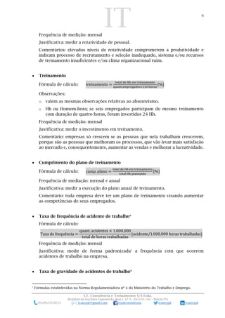 IT 9
I.T. Consultoria e Treinamento S/S Ltda.
Residencial Euclides Figueiredo, Rua C nº 9 - 66.620-740 – Belém/PA
(91)99233-6653 ivanojal@gmail.com tojalconsultoria ivantojal ivantojal
Frequência de medição: mensal
Justificativa: medir a rotatividade de pessoal.
Comentários: elevados níveis de rotatividade comprometem a produtividade e
indicam processo de recrutamento e seleção inadequado, sistema e/ou recursos
de treinamento insuficientes e/ou clima organizacional ruim.
 Treinamento
Fórmula de cálculo: treinamento =
total de Hh em treinamento
quant.empregados×220 horas
[%]
Observações:
o valem as mesmas observações relativas ao absenteísmo.
o Hh ou Homem-hora; se seis empregados participam do mesmo treinamento
com duração de quatro horas, foram investidos 24 Hh.
Frequência de medição: mensal
Justificativa: medir o investimento em treinamento.
Comentário: empresas só crescem se as pessoas que nela trabalham crescerem,
porque são as pessoas que melhoram os processos, que vão levar mais satisfação
ao mercado e, consequentemente, aumentar as vendas e melhorar a lucratividade.
 Cumprimento do plano de treinamento
Fórmula de cálculo: cump. plano =
total de Hh em treinamento
total Hh planejado
[%]
Frequência de mediação: mensal e anual
Justificativa: medir a execução do plano anual de treinamento.
Comentário: toda empresa deve ter um plano de treinamento visando aumentar
as competências de seus empregados.
 Taxa de frequência de acidente de trabalho*
Fórmula de cálculo:
Taxa de frequência =
quant. acidentes × 1.000.000
total de horas trabalhadas
[acidente/1.000.000 horas trabalhadas]
Frequência de medição: mensal
Justificativa: medir de forma padronizada3
a frequência com que ocorrem
acidentes de trabalho na empresa.
 Taxa de gravidade de acidentes de trabalho*
3
Fórmulas estabelecidas na Norma Regulamentadora nº 4 do Ministério do Trabalho e Emprego.
 