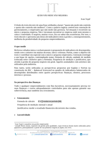 IT 1
I.T. Consultoria e Treinamento S/S Ltda.
Residencial Euclides Figueiredo, Rua C nº 9 - 66.620-740 – Belém/PA
(91)99233-6653 ivanojal@gmail.com tojalconsultoria ivantojal ivantojal
QUEM NÃO MEDE NÃO MELHORA
Ivan Tojal1
O título do texto decorre de uma frase atribuída a Juran2
: “quem não mede não controla
e quem não controla não melhora”. Como a palavra inglesa control tem conotação de
gerenciamento, o empresário que não mede não gerencia. Tal situação é recorrente na
micro e pequena empresa. Não é incomum encontrar-se empresa onde nem mesmo o
caixa é controlado. O negócio, muitas vezes, fica ao sabor das ocorrências. Por isso, o
texto discute e apresenta um elenco de indicadores úteis à gestão e, consequentemente,
melhoria da produtividade do pequeno empreendimento.
O que medir
Há livros voltados única e exclusivamente à proposição de indicadores de desempenho,
sendo estes contatos em muitas dezenas, talvez centenas. Porém, como o objetivo do
texto é contribuir em especial com o micro e pequeno empresário, é intenção restringir
a um leque de opções, contemplando nome, fórmula de cálculo, unidade de medida
(colocada entre colchetes após a fórmula), frequência de medição e justificativa, que
atenda à gestão do pequeno negócio em geral. Aqueles assinalados com asterisco são
utilizados pela indústria.
Para tanto, serão utilizadas as perspectivas propostas por Kaplan e Norton na
construção do BSC – Balanced Scorecard ou quadro de indicadores balanceados de
desempenho distribuídos entre quatro perspectivas: finanças, clientes, processos
internos e pessoas.
Na perspectiva das finanças
Todo e qualquer empreendimento com fins lucrativos, necessariamente precisa ter
suas finanças e custos adequadamente controlados para não apenas garantir sua
sobrevivência, mas também seu crescimento.
 Faturamento
Fórmula de cálculo: F = ∑ vendas no período [R$]
Frequência de medição: mensal e anual
Justificativa: medir o resultado financeiro decorrente das vendas.
 Lucratividade
1
Ivan Tojal é consultor em gestão empresarial.
2
Joseph Moses Juran, expoente da gestão pela qualidade, cujas técnicas foram muito utilizadas pelos
japoneses, principalmente a partir de sua primeira viagem ao Japão, em 1954.
 