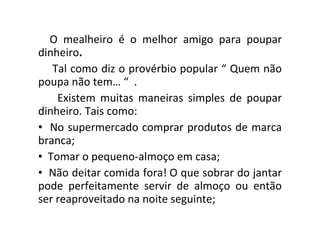 O mealheiro é o melhor amigo para poupar dinheiro . Tal como diz o provérbio popular “ Quem não poupa não tem… “  . Existem muitas maneiras simples de poupar dinheiro. Tais como: No supermercado comprar produtos de marca branca; Tomar o pequeno-almoço em casa; Não deitar comida fora! O que sobrar do jantar pode perfeitamente servir de almoço ou então ser reaproveitado na noite seguinte; 