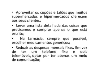 Aproveitar os cupões e talões que muitos supermercados e hipermercados oferecem aos seus clientes; Levar uma lista detalhada das coisas que precisamos e comprar apenas o que está escrito; Na farmácia, sempre que possível, escolher medicamentos genéricos; Reduzir as despesas mensais fixas .  Em vez de ter um telefone fixo e dois telemóveis ,  optar por ter apenas um meio de comunicação; 