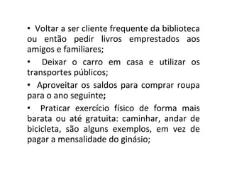 Voltar a ser cliente frequente da biblioteca ou então pedir livros emprestados aos amigos e familiares;   Deixar o carro em casa e utilizar os transportes públicos; Aproveitar os saldos para comprar roupa para o ano seguinte ;  Praticar exercício físico de forma mais barata ou até gratuita: caminhar, andar de bicicleta, são alguns exemplos, em vez de pagar a mensalidade do ginásio; 