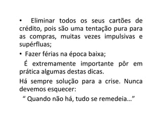Eliminar todos os seus cartões de crédito, pois são uma tentação pura para as compras, muitas vezes impulsivas e supérfluas; Fazer férias na época baixa; É extremamente importante pôr em prática algumas destas dicas. Há sempre solução para a crise. Nunca devemos esquecer: “  Quando não há, tudo se remedeia…” 