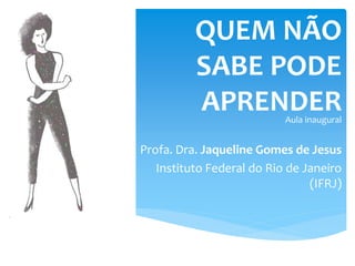 QUEM NÃO
SABE PODE
APRENDERAula inaugural
Profa. Dra. Jaqueline Gomes de Jesus
Instituto Federal do Rio de Janeiro
(IFRJ)
 