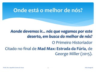 Aonde devemos ir... nós que vagamos por este
deserto, em busca do melhor de nós?
O Primeiro Historiador
Citado no final de Mad Max: Estrada da Fúria, de
George Miller (2015).
Aula InauguralProfa. Dra. Jaqueline Gomes de Jesus 3
Onde está o melhor de nós?
 