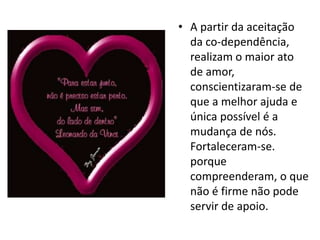 • A partir da aceitação
  da co-dependência,
  realizam o maior ato
  de amor,
  conscientizaram-se de
  que a melhor ajuda e
  única possível é a
  mudança de nós.
  Fortaleceram-se.
  porque
  compreenderam, o que
  não é firme não pode
  servir de apoio.
 