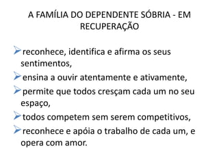 A FAMÍLIA DO DEPENDENTE SÓBRIA - EM
               RECUPERAÇÃO

reconhece, identifica e afirma os seus
 sentimentos,
ensina a ouvir atentamente e ativamente,
permite que todos cresçam cada um no seu
 espaço,
todos competem sem serem competitivos,
reconhece e apóia o trabalho de cada um, e
 opera com amor.
 