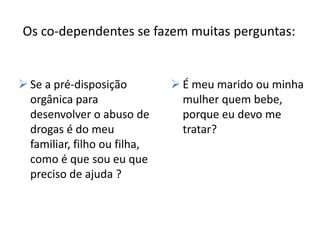 Os co-dependentes se fazem muitas perguntas:


 Se a pré-disposição          É meu marido ou minha
  orgânica para                 mulher quem bebe,
  desenvolver o abuso de        porque eu devo me
  drogas é do meu               tratar?
  familiar, filho ou filha,
  como é que sou eu que
  preciso de ajuda ?
 