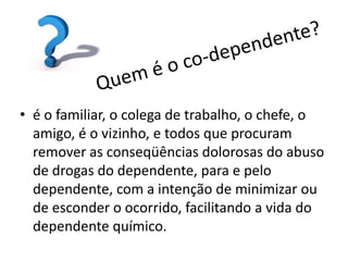 • é o familiar, o colega de trabalho, o chefe, o
  amigo, é o vizinho, e todos que procuram
  remover as conseqüências dolorosas do abuso
  de drogas do dependente, para e pelo
  dependente, com a intenção de minimizar ou
  de esconder o ocorrido, facilitando a vida do
  dependente químico.
 