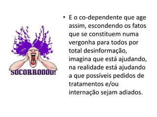 • E o co-dependente que age
  assim, escondendo os fatos
  que se constituem numa
  vergonha para todos por
  total desinformação,
  imagina que está ajudando,
  na realidade está ajudando
  a que possíveis pedidos de
  tratamentos e/ou
  internação sejam adiados.
 