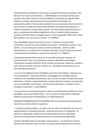 acompañante del estudiante en los procesos de experimentación que adelanta para
descubrir los nuevos conocimientos. La Metodología es el principal cambio que la
escuela nueva coloca frente a la escuela tradicional. Al respecto don Agustín Nieto
Caballero, principal representante de la Escuela Activa en Colombia y en
Latinoamérica, afirma “ Esta escuela modelo de hoy es la escuela del movimiento de la
vida. Se hacen a un lado los caducos libros de texto, los cuadernos llevados por los
niños los reemplazan con grandísima ventaja ; el manual modernizado sólo será una
guía ; se abandonan las palabras dogmáticas y frías; el maestro habla en lenguaje
sencillo y cada niño utiliza su lenguaje natural ; en vez de aprender definiciones y listas
abrumadoras se va tras las cosas mismas.” ( 4 SUBIRIA )

Esta metodología supone que el niño y el joven mediante la acción pueden
comprender y asimilar los conocimientos, por ejemplo “ el niño debe acercarse a las
plantas y a los insectos para conocer las Ciencias Naturales, sobre las cuales
experimentará en sus laboratorios. Visitando riachuelos , museos y fábricas conocerá
el mundo social y escribiendo se acercará a la literatura” ( 5 SUBIRIA )

El interés permanente de los maestros de la escuela activa, por mantener en
constante acción física a los estudiantes, los lleva a descuidar las actividades
intelectuales y afectivas interiores de los mismos, como pensar, reflexionar, comparar,
sentir afecto o aversión, sintetizar, analizar, etc, actividades importantísimas en el
desarrollo del pensamiento.

5.-Los recursos Didácticos serán entendidos como útiles de la Infancia. Al llamar a los
recursos didácticos “ útiles de la infancia”, la pedagogía activa establece que los
materiales serán diseñados directamente para los niños y no para los docentes y están
destinados a facilitar la experimentación y la educación de los sentidos. Los materiales
no son considerados como medios , sino como fines educativos. Es célebre la frase “
manipular es aprender” ( cita 6 SUBIRIA )

La escuela activa se preocupa mucho por rodear a los estudiantes de ambientes físicos
agradables, para que se sientan felices , con un cúmulo considerable de materiales
didácticos que propicien la manipulación y la experimentación.

PRINCIPIOS FUNDAMETALES DEL ACTIVISMO. Entre los principios fundamentales del
activismo se pueden señalar los siguientes:

1.- Experiencia yConocimiento.- Se supone que con sólo la manipulación, la acción y la
experimentación el estudiante aprende. Se plantea que hacer es comprender. Se
identifica al aprendizaje repetitivo de la escuela tradicional como aprendizaje
mecánico y al aprendizaje propio del activismo como aprendizaje significativo.

Comenius identifica hacer con aprender cuando expresa “ Los mecánicos no dan al
aprendiz una conferencia sobre su oficio, sino que lo ponen delante de una maestro
 