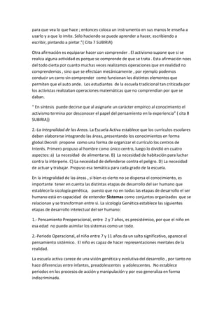 para que vea lo que hace ; entonces coloca un instrumento en sus manos le enseña a
usarlo y a que lo imite. Sólo haciendo se puede aprender a hacer, escribiendo a
escribir, pintando a pintar.”( Cita 7 SUBIRIA)

Otra afirmación es equiparar hacer con comprender . El activismo supone que si se
realiza alguna actividad es porque se comprende de que se trata . Esta afirmación noes
del todo cierta por cuanto muchas veces realizamos operaciones que en realidad no
comprendemos , sino que se efectúan mecánicamente , por ejemplo podemos
conducir un carro sin comprender como funcionan los distintos elementos que
permiten que el auto ande. Los estudiantes de la escuela tradicional tan criticada por
los activistas realizaban operaciones matemáticas que no comprendían por que se
daban.

“ En síntesis puede decirse que al asignarle un carácter empírico al conocimiento el
activismo termina por desconocer el papel del pensamiento en la experiencia” ( cita 8
SUBIRIA))

2.-La Integralidad de las Areas. La Escuela Activa establece que los currículos escolares
deben elaborarse integrando las áreas, presentando los conocimientos en forma
global.Decroli propone como una forma de organizar el currículo los centros de
Interés. Primero propuso al hombre como único centro, luego lo dividió en cuatro
aspectos: a) La necesidad de alimentarse. B) La necesidad de habitación para luchar
contra la interperie. C) La necesidad de defenderse contra el peligro. D) La necesidad
de actuar y trabajar. Propuso esa temática para cada grado de la escuela.

En la integralidad de las áreas , si bien es cierto no se dispersa el conocimiento, es
importante tener en cuenta las distintas etapas de desarrollo del ser humano que
establece la sicología genética, puesto que no en todas las etapas de desarrollo el ser
humano está en capacidad de entender Sistemas como conjuntos organizados que se
relacionan y se transforman entre si. La sicología Genética establece las siguientes
etapas de desarrollo intelectual del ser humano:

1.- Pensamiento Preoperacional, entre 2 y 7 años, es presistémico, por que el niño en
esa edad no puede asimilar los sistemas como un todo.

2.-Periodo Operacional, el niño entre 7 y 11 años da un salto significativo, aparece el
pensamiento sistémico. El niño es capaz de hacer representaciones mentales de la
realidad.

La escuela activa carece de una visión genética y evolutiva del desarrollo , por tanto no
hace diferencias entre infantes, preadolescentes y adolescentes. No establece
periodos en los procesos de acción y manipulación y por eso generaliza en forma
indiscriminada.
 