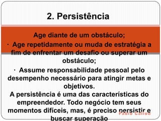2. Persistência

         Age diante de um obstáculo;
· Age repetidamente ou muda de estratégia a
  fim de enfrentar um desafio ou superar um
                  obstáculo;
   · Assume responsabilidade pessoal pelo
desempenho necessário para atingir metas e
                   objetivos.
 A persistência é uma das características do
    empreendedor. Todo negócio tem seus
momentos difíceis, mas, é preciso persistir e
              buscar superação
 