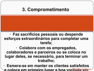 3. Comprometimento




    · Faz sacrifícios pessoais ou despende
 esforços extraordinários para completar uma
                      tarefa;
       · Colabora com os empregados,
  colaboradores e parceiros ou se coloca no
 lugar deles, se necessário, para terminar um
                    trabalho;
· Esmera-se em manter os clientes satisfeitos
 