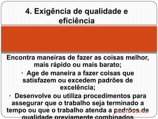 4. Exigência de qualidade e
              eficiência



Encontra maneiras de fazer as coisas melhor,
          mais rápido ou mais barato;
     · Age de maneira a fazer coisas que
      satisfazem ou excedem padrões de
                  excelência;
 · Desenvolve ou utiliza procedimentos para
  assegurar que o trabalho seja terminado a
tempo ou que o trabalho atenda a padrões de
 