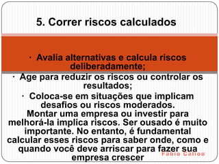 5. Correr riscos calculados


      · Avalia alternativas e calcula riscos
                deliberadamente;
 · Age para reduzir os riscos ou controlar os
                    resultados;
    · Coloca-se em situações que implicam
         desafios ou riscos moderados.
      Montar uma empresa ou investir para
melhorá-la implica riscos. Ser ousado é muito
     importante. No entanto, é fundamental
calcular esses riscos para saber onde, como e
   quando você deve arriscar para fazer sua
                empresa crescer
 