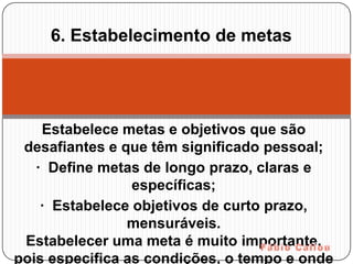 6. Estabelecimento de metas




    Estabelece metas e objetivos que são
 desafiantes e que têm significado pessoal;
   · Define metas de longo prazo, claras e
                 específicas;
    · Estabelece objetivos de curto prazo,
                mensuráveis.
 Estabelecer uma meta é muito importante,
pois especifica as condições, o tempo e onde
 
