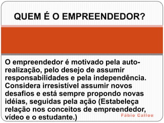 QUEM É O EMPREENDEDOR?



O empreendedor é motivado pela auto-
realização, pelo desejo de assumir
responsabilidades e pela independência.
Considera irresistível assumir novos
desafios e está sempre propondo novas
idéias, seguidas pela ação (Estabeleça
relação nos conceitos de empreendedor,
vídeo e o estudante.)
 