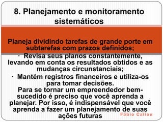 8. Planejamento e monitoramento
           sistemáticos

Planeja dividindo tarefas de grande porte em
       subtarefas com prazos definidos;
    · Revisa seus planos constantemente,
levando em conta os resultados obtidos e as
          mudanças circunstanciais;
  · Mantém registros financeiros e utiliza-os
             para tomar decisões.
    Para se tornar um empreendedor bem-
    sucedido é preciso que você aprenda a
 planejar. Por isso, é indispensável que você
   aprenda a fazer um planejamento de suas
                 ações futuras
 