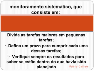 monitoramento sistemático, que
          consiste em:



  Divida as tarefas maiores em pequenas
                  tarefas;
· Defina um prazo para cumprir cada uma
              dessas tarefas;
  · Verifique sempre os resultados para
 saber se estão dentro do que havia sido
                 planejado
 