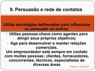 9. Persuasão e rede de contatos


Utiliza estratégias deliberadas para influenciar
             ou persuadir os outros;
 · Utiliza pessoas-chave como agentes para
         atingir seus próprios objetivos;
  · Age para desenvolver e manter relações
                   comerciais.
 Um empreendedor está sempre em contato
com muitas pessoas: clientes, fornecedores,
   concorrentes, técnicos, especialistas de
                  diversas áreas
 