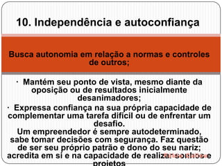 10. Independência e autoconfiança

Busca autonomia em relação a normas e controles
                  de outros;

  · Mantém seu ponto de vista, mesmo diante da
      oposição ou de resultados inicialmente
                  desanimadores;
· Expressa confiança na sua própria capacidade de
complementar uma tarefa difícil ou de enfrentar um
                      desafio.
   Um empreendedor é sempre autodeterminado,
 sabe tomar decisões com segurança. Faz questão
   de ser seu próprio patrão e dono do seu nariz;
acredita em si e na capacidade de realizar sonhos e
 