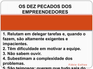 OS DEZ PECADOS DOS
        EMPREENDEDORES



1. Relutam em delegar tarefas e, quando o
fazem, são altamente exigentes e
impacientes.
2. Têm dificuldade em motivar a equipe.
3. Não sabem ouvir.
4. Subestimam a complexidade dos
problemas.
 