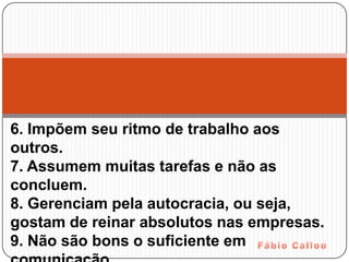 6. Impõem seu ritmo de trabalho aos
outros.
7. Assumem muitas tarefas e não as
concluem.
8. Gerenciam pela autocracia, ou seja,
gostam de reinar absolutos nas empresas.
9. Não são bons o suficiente em
 