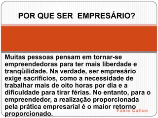 POR QUE SER EMPRESÁRIO?




Muitas pessoas pensam em tornar-se
empreendedoras para ter mais liberdade e
tranqüilidade. Na verdade, ser empresário
exige sacrifícios, como a necessidade de
trabalhar mais de oito horas por dia e a
dificuldade para tirar férias. No entanto, para o
empreendedor, a realização proporcionada
pela prática empresarial é o maior retorno
proporcionado.
 