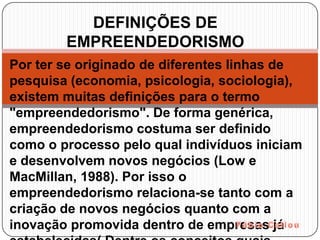 DEFINIÇÕES DE
        EMPREENDEDORISMO
Por ter se originado de diferentes linhas de
pesquisa (economia, psicologia, sociologia),
existem muitas definições para o termo
"empreendedorismo". De forma genérica,
empreendedorismo costuma ser definido
como o processo pelo qual indivíduos iniciam
e desenvolvem novos negócios (Low e
MacMillan, 1988). Por isso o
empreendedorismo relaciona-se tanto com a
criação de novos negócios quanto com a
inovação promovida dentro de empresas já
 