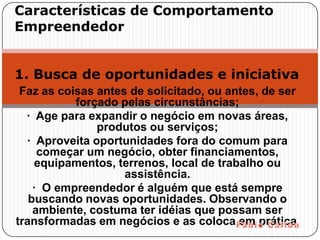 Características de Comportamento
Empreendedor


1. Busca de oportunidades e iniciativa
 Faz as coisas antes de solicitado, ou antes, de ser
           forçado pelas circunstâncias;
  · Age para expandir o negócio em novas áreas,
               produtos ou serviços;
  · Aproveita oportunidades fora do comum para
     começar um negócio, obter financiamentos,
     equipamentos, terrenos, local de trabalho ou
                    assistência.
    · O empreendedor é alguém que está sempre
   buscando novas oportunidades. Observando o
    ambiente, costuma ter idéias que possam ser
transformadas em negócios e as coloca em prática.
 