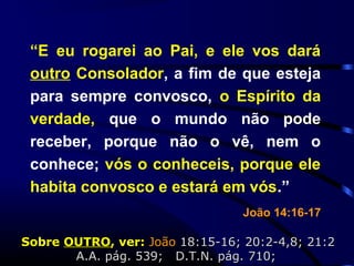 “E eu rogarei ao Pai, e ele vos dará
outro Consolador, a fim de que esteja
para sempre convosco, o Espírito da
verdade, que o mundo não pode
receber, porque não o vê, nem o
conhece; vós o conheceis, porque ele
habita convosco e estará em vós.”
João 14:16-17
SobreSobre OUTROOUTRO, ver:, ver: JoãoJoão 18:15-16; 20:2-4,8; 21:218:15-16; 20:2-4,8; 21:2
A.A. pág. 539; D.T.N. pág.A.A. pág. 539; D.T.N. pág. 710;710;
 