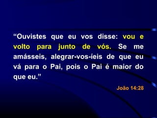 “Ouvistes que eu vos disse: vou e
volto para junto de vós. Se me
amásseis, alegrar-vos-íeis de que eu
vá para o Pai, pois o Pai é maior do
que eu.”
João 14:28
 