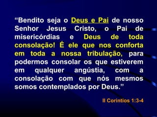 “Bendito seja o Deus e Pai de nosso
Senhor Jesus Cristo, o Pai de
misericórdias e Deus de toda
consolação! É ele que nos conforta
em toda a nossa tribulação, para
podermos consolar os que estiverem
em qualquer angústia, com a
consolação com que nós mesmos
somos contemplados por Deus.”
II Corintios 1:3-4
 