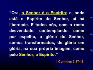 “Ora, o Senhor é o Espírito; e, onde
está o Espírito do Senhor, aí há
liberdade. E todos nós, com o rosto
desvendado, contemplando, como
por espelho, a glória do Senhor,
somos transformados, de glória em
glória, na sua própria imagem, como
pelo Senhor, o Espírito.”
II Corintios 3:17-18
 