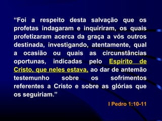 “Foi a respeito desta salvação que os
profetas indagaram e inquiriram, os quais
profetizaram acerca da graça a vós outros
destinada, investigando, atentamente, qual
a ocasião ou quais as circunstâncias
oportunas, indicadas pelo Espírito de
Cristo, que neles estava, ao dar de antemão
testemunho sobre os sofrimentos
referentes a Cristo e sobre as glórias que
os seguiriam.”
I Pedro 1:10-11
 
