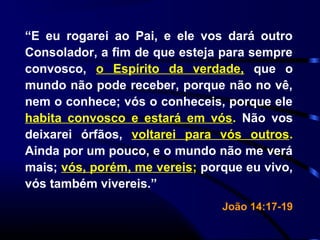 “E eu rogarei ao Pai, e ele vos dará outro
Consolador, a fim de que esteja para sempre
convosco, o Espírito da verdade, que o
mundo não pode receber, porque não no vê,
nem o conhece; vós o conheceis, porque ele
habita convosco e estará em vós. Não vos
deixarei órfãos, voltarei para vós outros.
Ainda por um pouco, e o mundo não me verá
mais; vós, porém, me vereis; porque eu vivo,
vós também vivereis.”
João 14:17-19
 