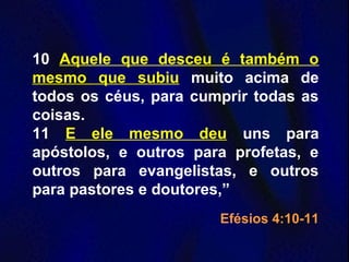10 Aquele que desceu é também o
mesmo que subiu muito acima de
todos os céus, para cumprir todas as
coisas.
11 E ele mesmo deu uns para
apóstolos, e outros para profetas, e
outros para evangelistas, e outros
para pastores e doutores,”
Efésios 4:10-11
 