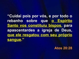 “Cuidai pois por vós, e por todo o
rebanho sobre que o Espírito
Santo vos constituiu bispos, para
apascentardes a igreja de Deus,
que ele resgatou com seu próprio
sangue.”
Atos 20:28
 