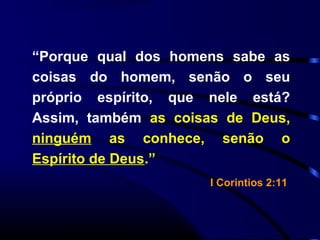 “Porque qual dos homens sabe as
coisas do homem, senão o seu
próprio espírito, que nele está?
Assim, também as coisas de Deus,
ninguém as conhece, senão o
Espírito de Deus.”
I Corintios 2:11
 