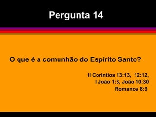 O que é a comunhão do Espírito Santo?
II Corintios 13:13, 12:12,
I João 1:3, João 10:30
Romanos 8:9
Pergunta 14
 
