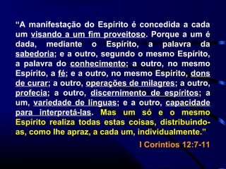 “A manifestação do Espírito é concedida a cada
um visando a um fim proveitoso. Porque a um é
dada, mediante o Espírito, a palavra da
sabedoria; e a outro, segundo o mesmo Espírito,
a palavra do conhecimento; a outro, no mesmo
Espírito, a fé; e a outro, no mesmo Espírito, dons
de curar; a outro, operações de milagres; a outro,
profecia; a outro, discernimento de espíritos; a
um, variedade de línguas; e a outro, capacidade
para interpretá-las. Mas um só e o mesmo
Espírito realiza todas estas coisas, distribuindo-
as, como lhe apraz, a cada um, individualmente.”
I Corintios 12:7-11
 