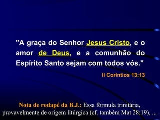 "A graça do Senhor Jesus Cristo, e o
amor de Deus, e a comunhão do
Espírito Santo sejam com todos vós."
II Corintios 13:13
Nota de rodapé da B.J.:Nota de rodapé da B.J.: Essa fórmula trinitária,Essa fórmula trinitária,
provavelmente de origem litúrgica (cf. também Mat 28:19), ...provavelmente de origem litúrgica (cf. também Mat 28:19), ...
 