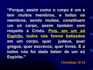 “Porque, assim como o corpo é um e
tem muitos membros, e todos os
membros, sendo muitos, constituem
um só corpo, assim também com
respeito a Cristo. Pois, em um só
Espírito, todos nós fomos batizados
em um corpo, quer judeus, quer
gregos, quer escravos, quer livres. E a
todos nós foi dado beber de um só
Espírito."
I Corintios 12:12
 