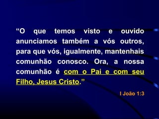 “O que temos visto e ouvido
anunciamos também a vós outros,
para que vós, igualmente, mantenhais
comunhão conosco. Ora, a nossa
comunhão é com o Pai e com seu
Filho, Jesus Cristo.”
I João 1:3
 