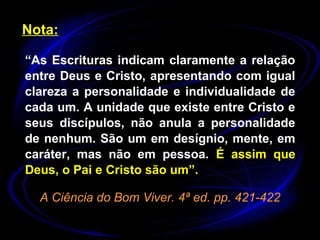 Nota:
“As Escrituras indicam claramente a relação
entre Deus e Cristo, apresentando com igual
clareza a personalidade e individualidade de
cada um. A unidade que existe entre Cristo e
seus discípulos, não anula a personalidade
de nenhum. São um em desígnio, mente, em
caráter, mas não em pessoa. É assim que
Deus, o Pai e Cristo são um”.
A Ciência do Bom Viver. 4ª ed. pp. 421-422
 